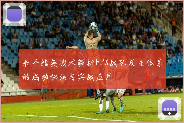 和平精英战术解析FPX战队反击体系的成功秘诀与实战应用