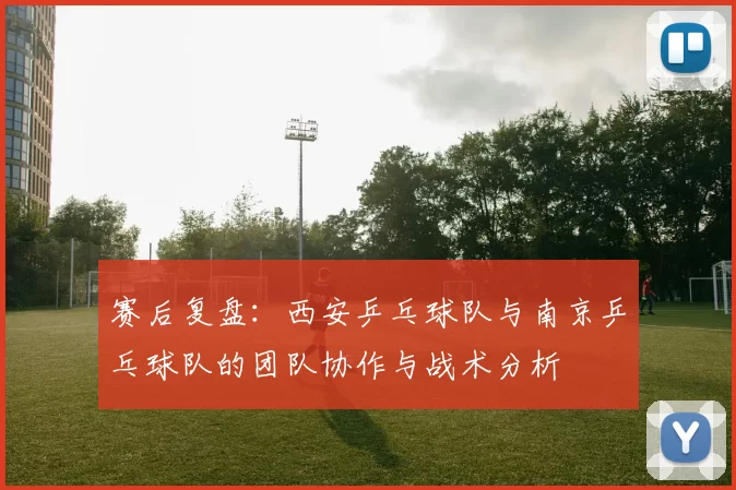 赛后复盘：西安乒乓球队与南京乒乓球队的团队协作与战术分析