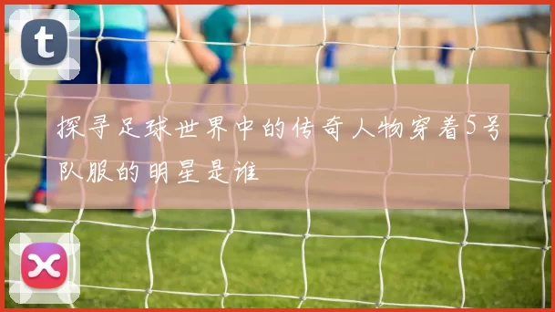 探寻足球世界中的传奇人物穿着5号队服的明星是谁