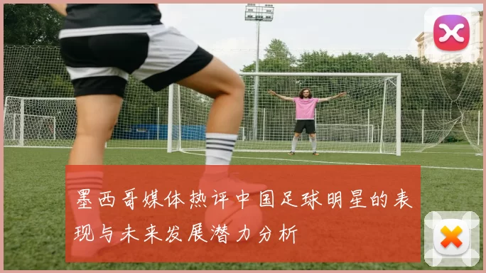 墨西哥媒体热评中国足球明星的表现与未来发展潜力分析