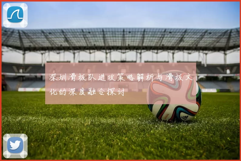 深圳滑板队进攻策略解析与滑板文化的深度融合探讨