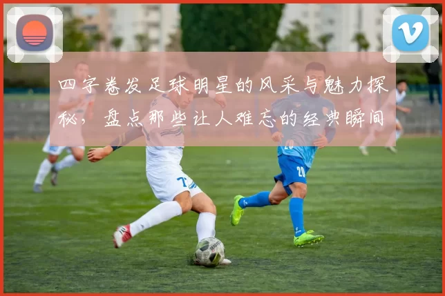 四字卷发足球明星的风采与魅力探秘，盘点那些让人难忘的经典瞬间与精彩表现