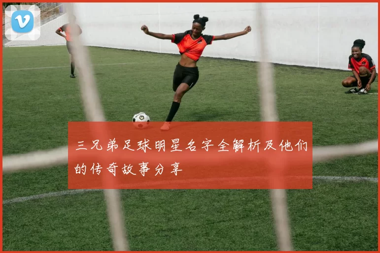 三兄弟足球明星名字全解析及他们的传奇故事分享