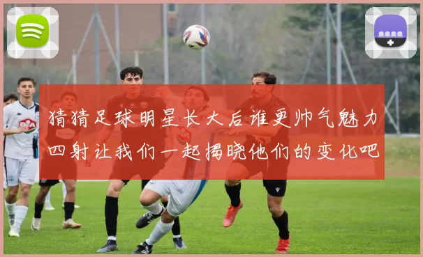 猜猜足球明星长大后谁更帅气魅力四射让我们一起揭晓他们的变化吧