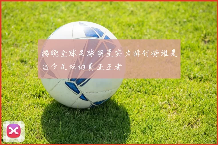 揭晓全球足球明星实力排行榜谁是当今足坛的真正王者