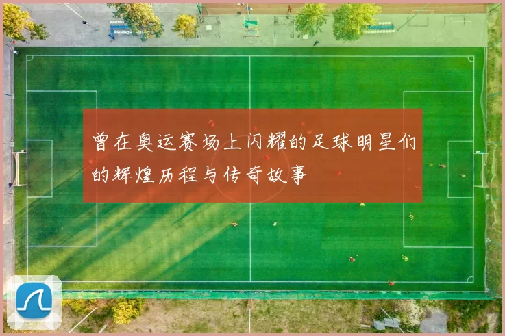 曾在奥运赛场上闪耀的足球明星们的辉煌历程与传奇故事