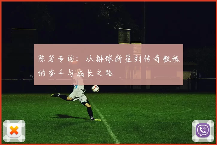 陈芳专访：从排球新星到传奇教练的奋斗与成长之路