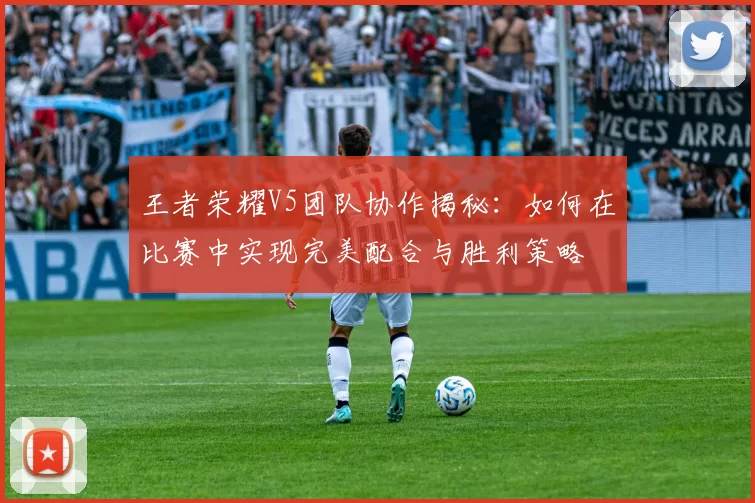 王者荣耀V5团队协作揭秘：如何在比赛中实现完美配合与胜利策略
