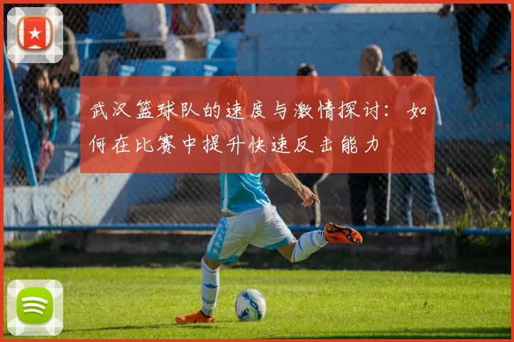 武汉篮球队的速度与激情探讨：如何在比赛中提升快速反击能力