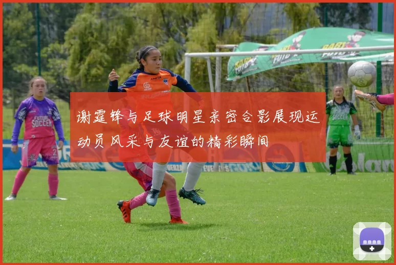 谢霆锋与足球明星亲密合影展现运动员风采与友谊的精彩瞬间
