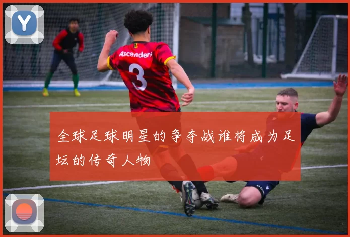 全球足球明星的争夺战谁将成为足坛的传奇人物