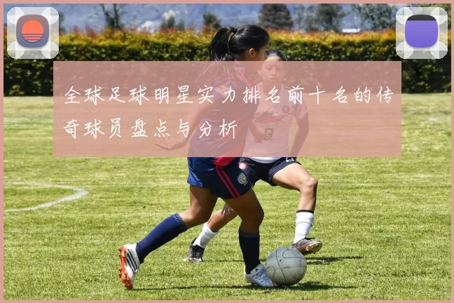全球足球明星实力排名前十名的传奇球员盘点与分析