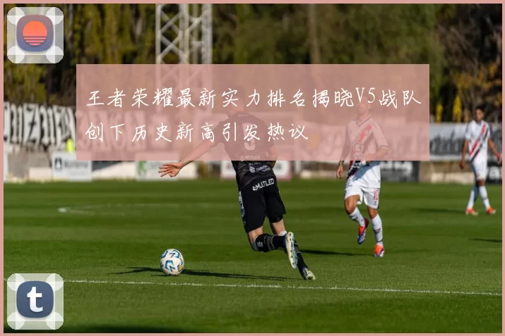 王者荣耀最新实力排名揭晓V5战队创下历史新高引发热议