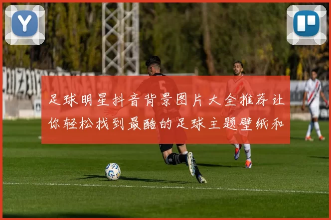足球明星抖音背景图片大全推荐让你轻松找到最酷的足球主题壁纸和头像