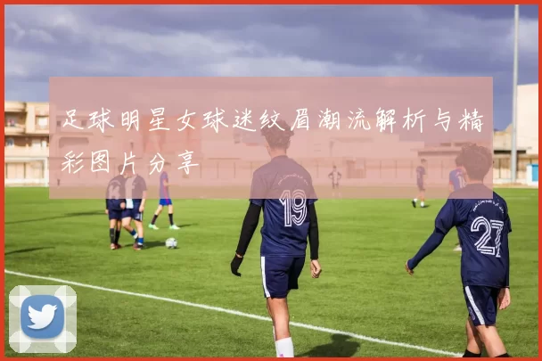 足球明星女球迷纹眉潮流解析与精彩图片分享