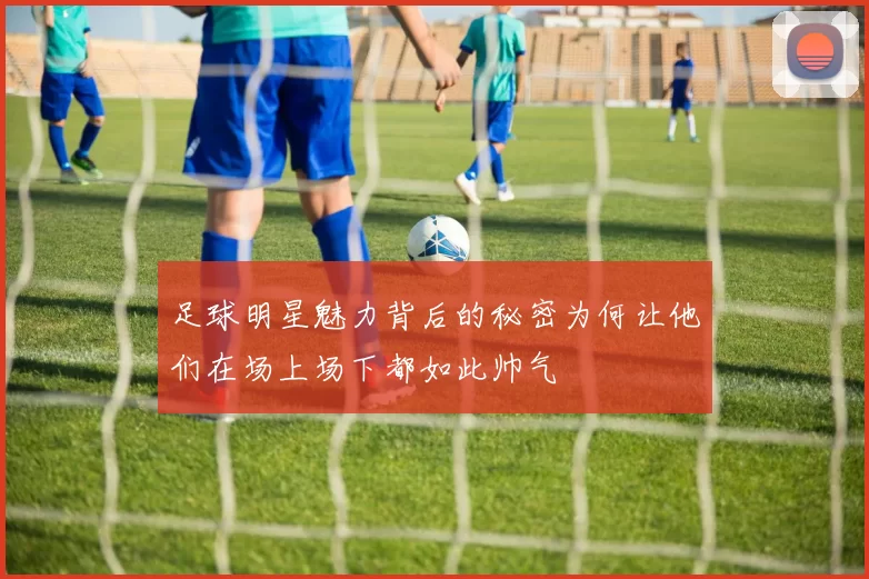 足球明星魅力背后的秘密为何让他们在场上场下都如此帅气