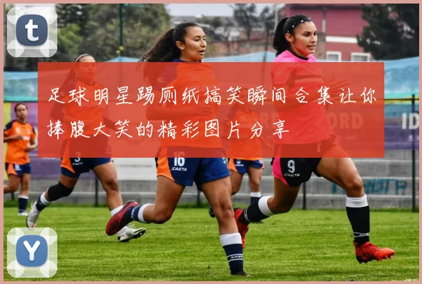 足球明星踢厕纸搞笑瞬间合集让你捧腹大笑的精彩图片分享