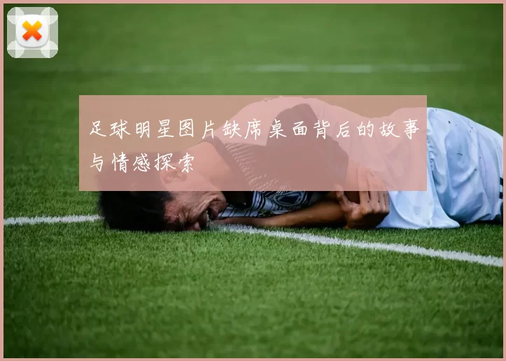足球明星图片缺席桌面背后的故事与情感探索