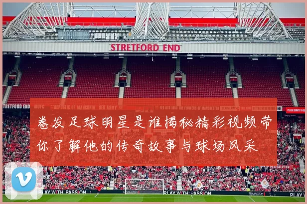 卷发足球明星是谁揭秘精彩视频带你了解他的传奇故事与球场风采