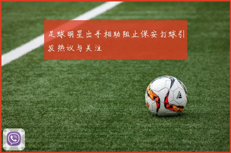 足球明星出手相助阻止保安打球引发热议与关注