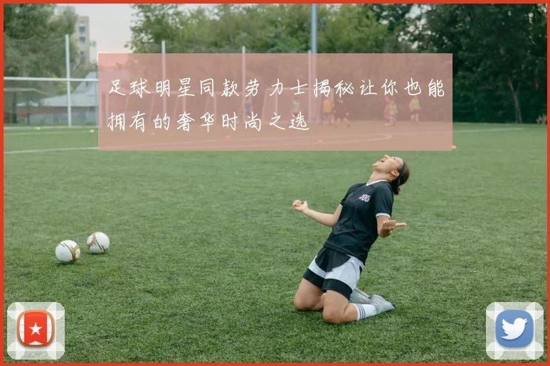 足球明星同款劳力士揭秘让你也能拥有的奢华时尚之选
