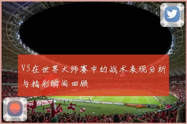 V5在世界大师赛中的战术表现分析与精彩瞬间回顾
