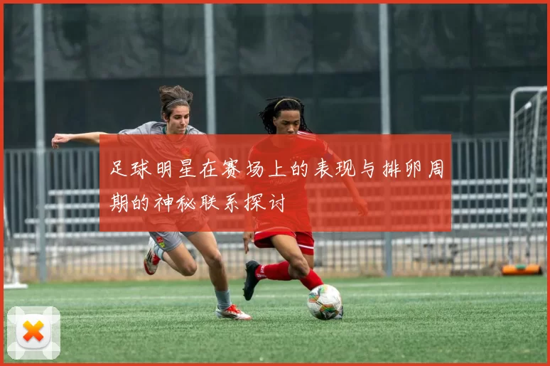 足球明星在赛场上的表现与排卵周期的神秘联系探讨