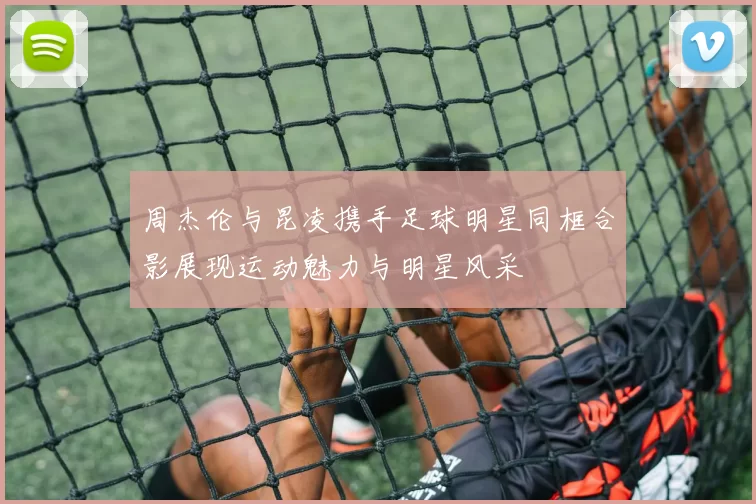 周杰伦与昆凌携手足球明星同框合影展现运动魅力与明星风采