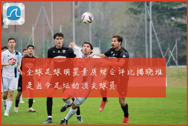 全球足球明星素质综合评比揭晓谁是当今足坛的顶尖球员