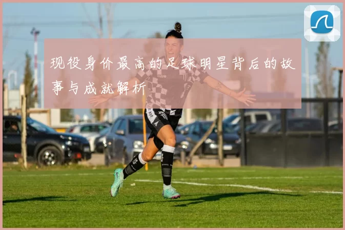现役身价最高的足球明星背后的故事与成就解析