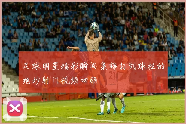 足球明星精彩瞬间集锦打到球柱的绝妙射门视频回顾