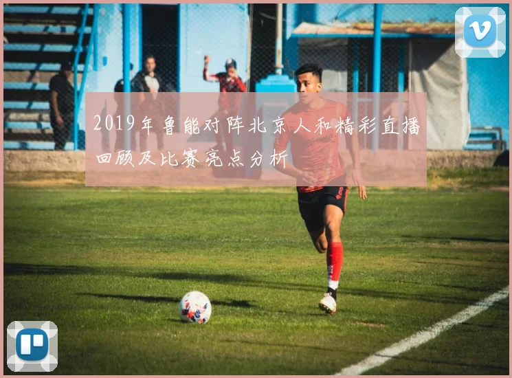 2019年鲁能对阵北京人和精彩直播回顾及比赛亮点分析