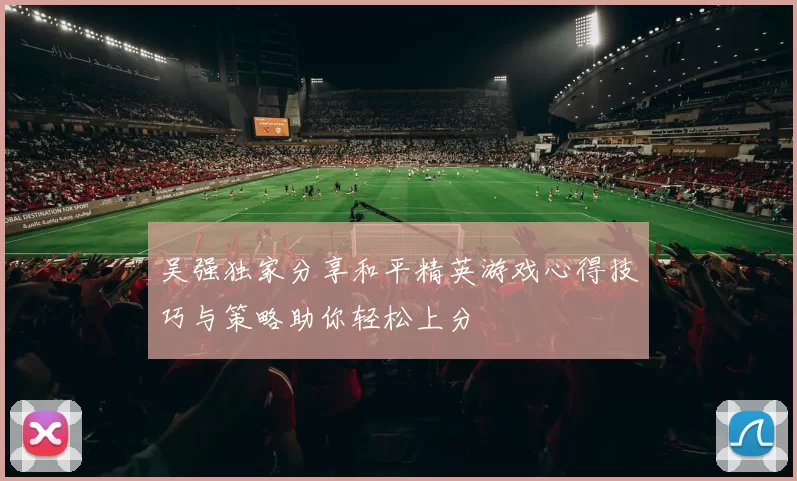 吴强独家分享和平精英游戏心得技巧与策略助你轻松上分