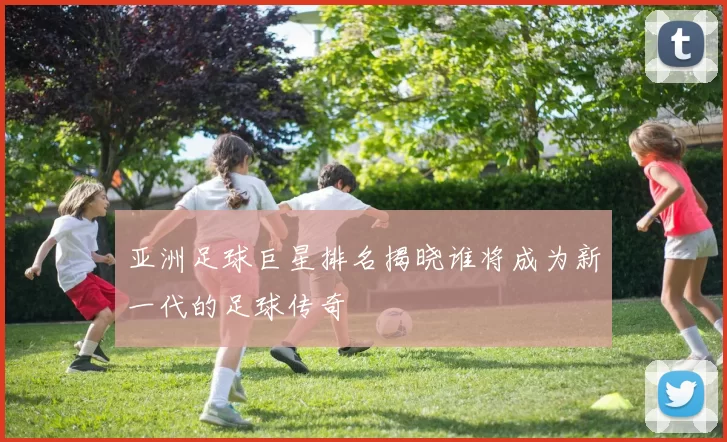 亚洲足球巨星排名揭晓谁将成为新一代的足球传奇