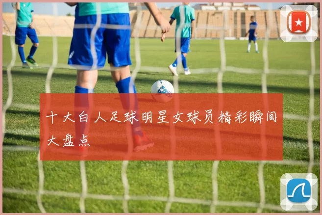 十大白人足球明星女球员精彩瞬间大盘点