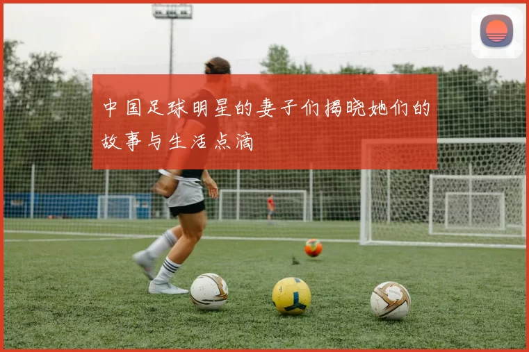 中国足球明星的妻子们揭晓她们的故事与生活点滴