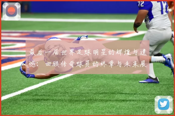 最后一届世界足球明星的辉煌与遗憾：回顾传奇球员的终章与未来展望