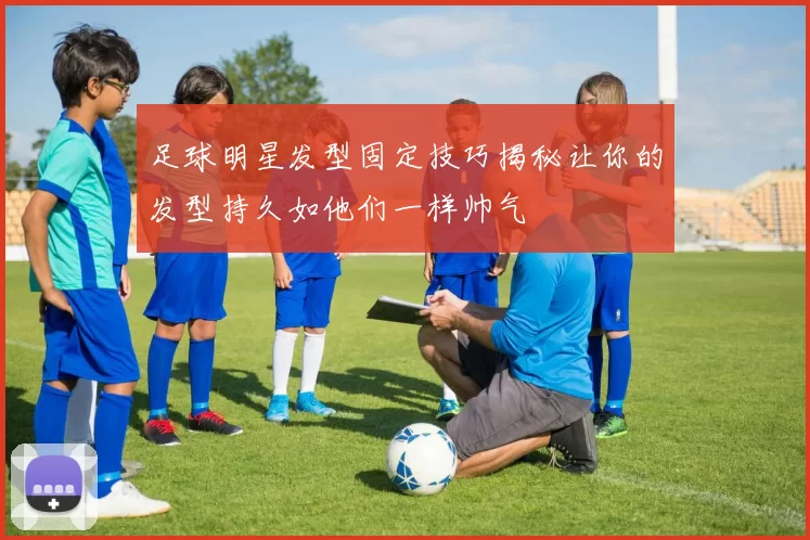 足球明星发型固定技巧揭秘让你的发型持久如他们一样帅气