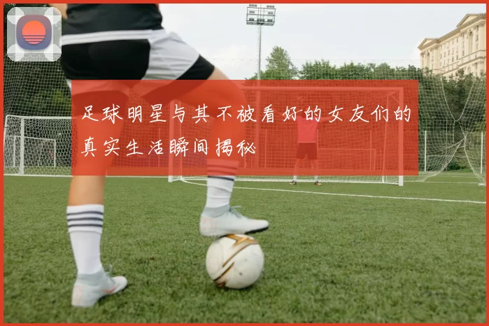 足球明星与其不被看好的女友们的真实生活瞬间揭秘