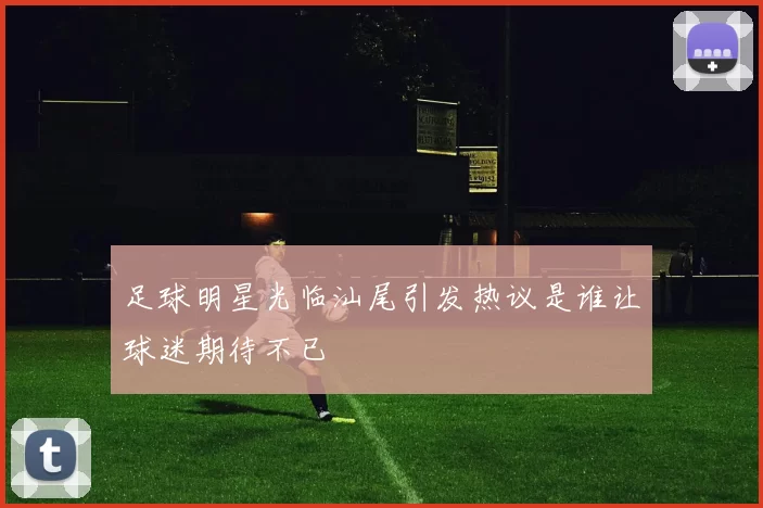 足球明星光临汕尾引发热议是谁让球迷期待不已