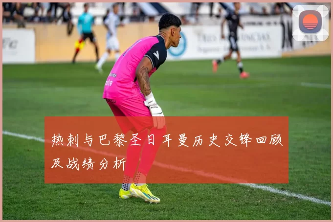 热刺与巴黎圣日耳曼历史交锋回顾及战绩分析