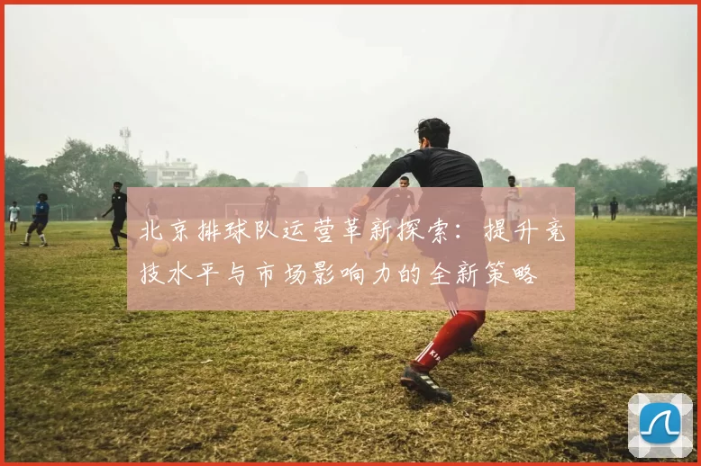 北京排球队运营革新探索：提升竞技水平与市场影响力的全新策略