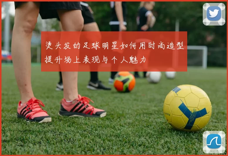烫头发的足球明星如何用时尚造型提升场上表现与个人魅力