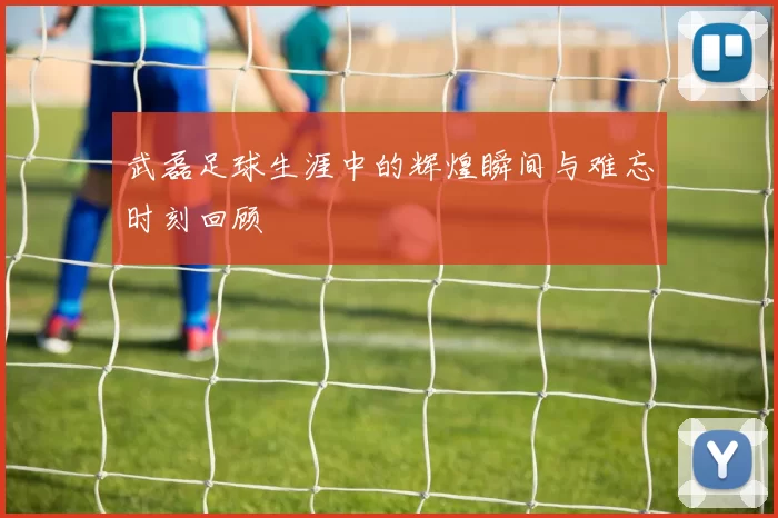 武磊足球生涯中的辉煌瞬间与难忘时刻回顾