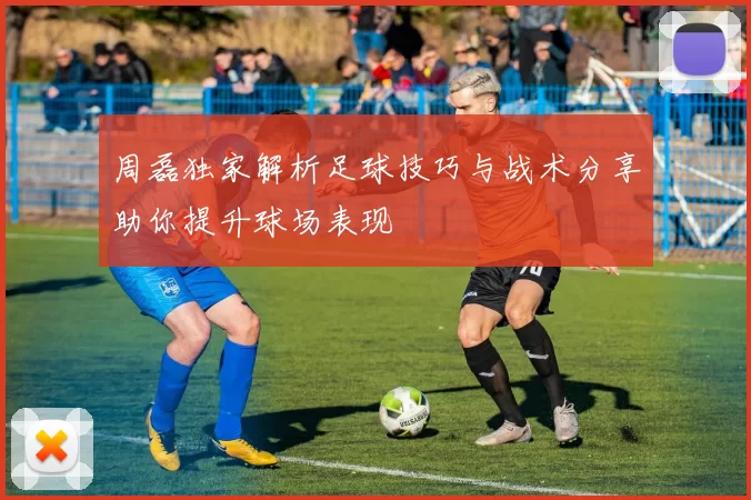 周磊独家解析足球技巧与战术分享助你提升球场表现