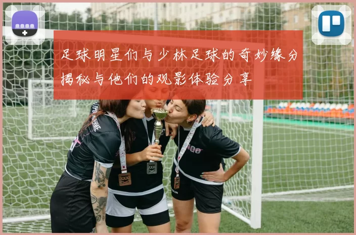 足球明星们与少林足球的奇妙缘分揭秘与他们的观影体验分享