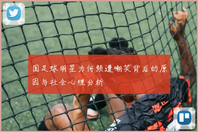 国足球明星为何频遭嘲笑背后的原因与社会心理分析