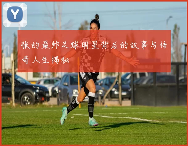 张的最帅足球明星背后的故事与传奇人生揭秘