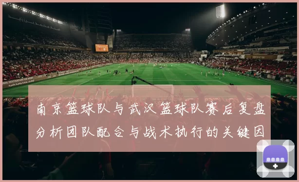 南京篮球队与武汉篮球队赛后复盘分析团队配合与战术执行的关键因素