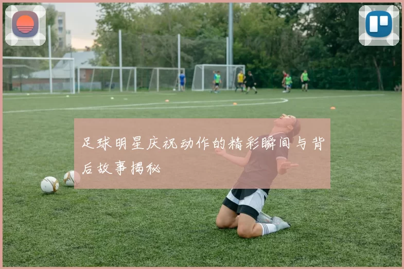 足球明星庆祝动作的精彩瞬间与背后故事揭秘